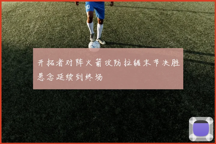 开拓者对阵火箭攻防拉锯末节决胜悬念延续到终场