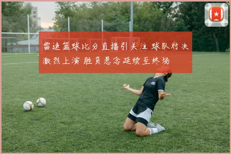 雷速篮球比分直播引关注 球队对决激烈上演 胜负悬念延续至终场