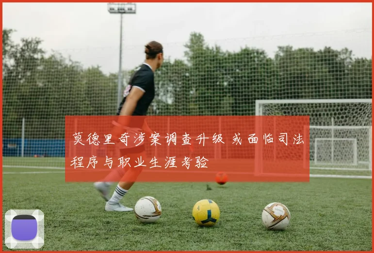 莫德里奇涉案调查升级 或面临司法程序与职业生涯考验