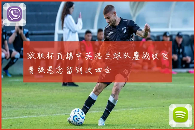 欧联杯直播中英格兰球队鏖战收官晋级悬念留到次回合