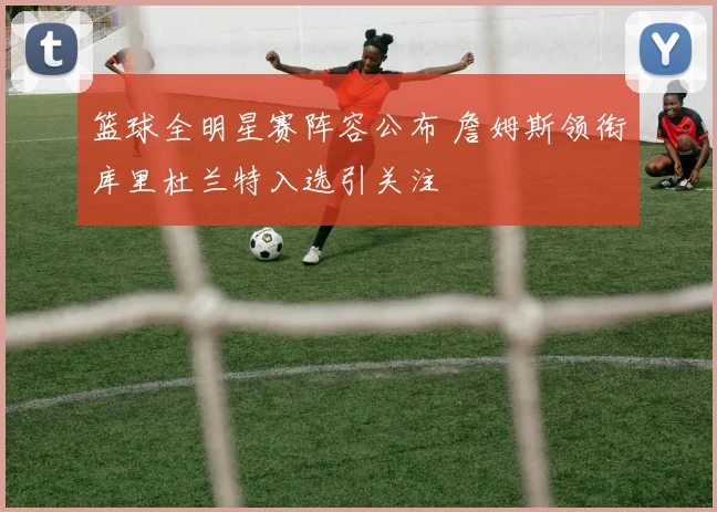 篮球全明星赛阵容公布 詹姆斯领衔库里杜兰特入选引关注
