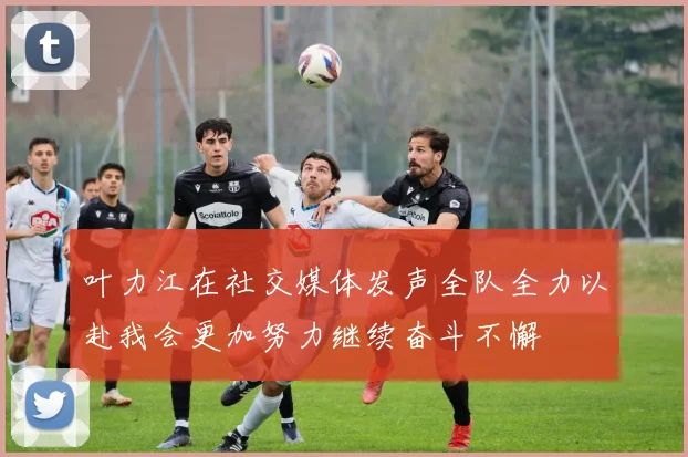 叶力江在社交媒体发声全队全力以赴我会更加努力继续奋斗不懈