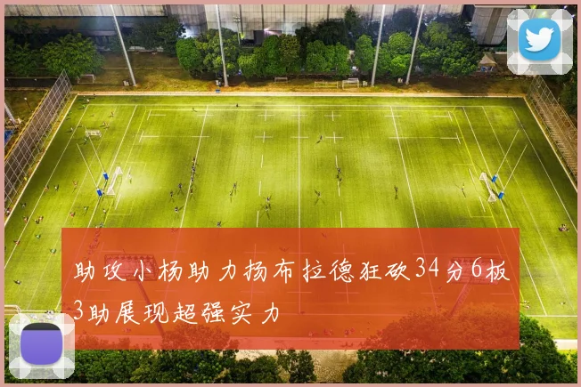 助攻小杨助力扬布拉德狂砍34分6板3助展现超强实力