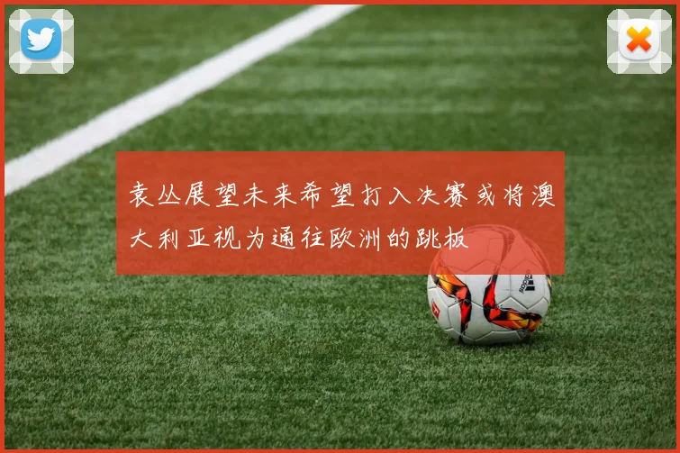 袁丛展望未来希望打入决赛或将澳大利亚视为通往欧洲的跳板