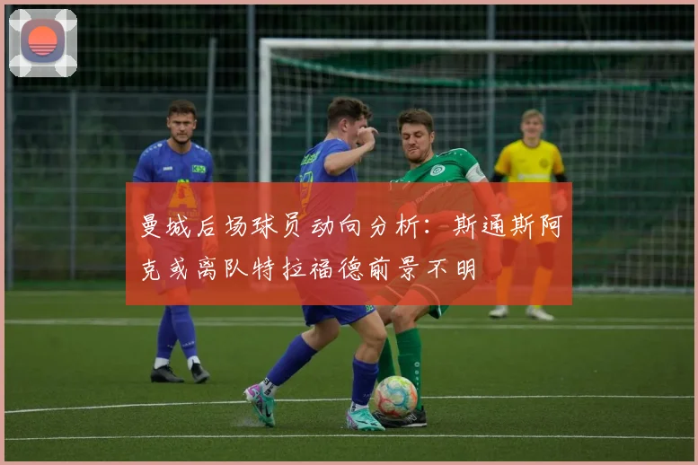 曼城后场球员动向分析：斯通斯阿克或离队特拉福德前景不明