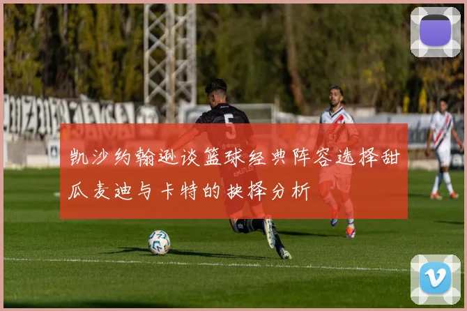 凯沙约翰逊谈篮球经典阵容选择甜瓜麦迪与卡特的抉择分析