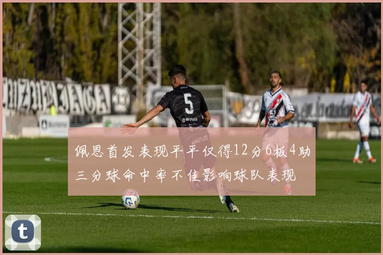 佩恩首发表现平平仅得12分6板4助三分球命中率不佳影响球队表现