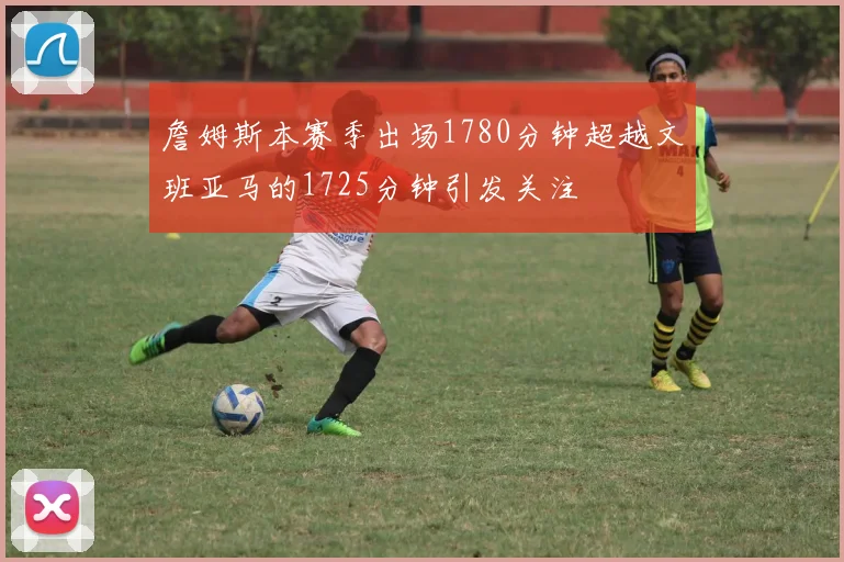 詹姆斯本赛季出场1780分钟超越文班亚马的1725分钟引发关注