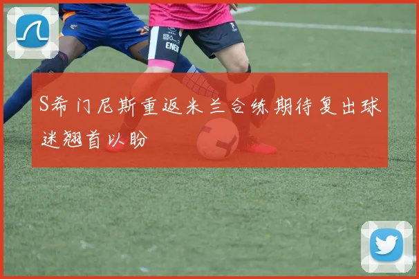 S希门尼斯重返米兰合练期待复出球迷翘首以盼