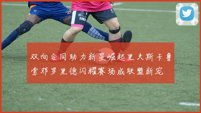 双向合同助力新星崛起里夫斯卡鲁索邓罗里德闪耀赛场成联盟新宠
