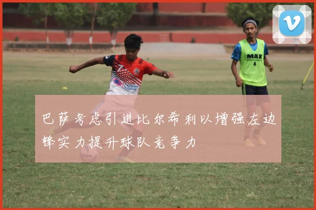 巴萨考虑引进比尔希利以增强左边锋实力提升球队竞争力