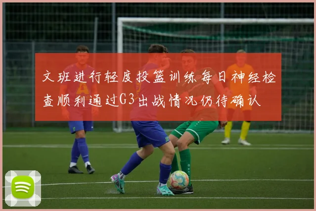 文班进行轻度投篮训练每日神经检查顺利通过G3出战情况仍待确认