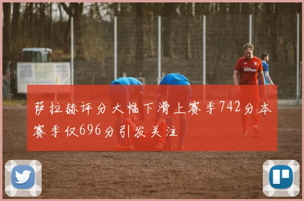 萨拉赫评分大幅下滑上赛季742分本赛季仅696分引发关注