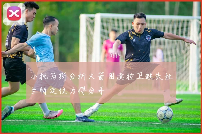 小托马斯分析火箭困境控卫缺失杜兰特定位为得分手