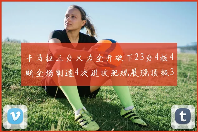 卡马拉三分火力全开砍下23分4板4断全场制造4次进攻犯规展现顶级3D表现