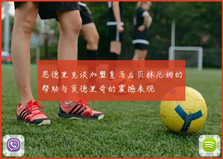 恩德里克谈加盟皇马后贝林厄姆的帮助与莫德里奇的震撼表现