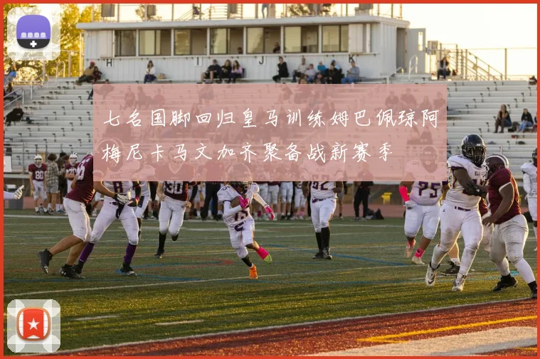 七名国脚回归皇马训练姆巴佩琼阿梅尼卡马文加齐聚备战新赛季
