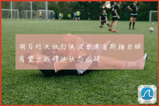 明日对决独行侠波尔津吉斯梅尔顿有望出战穆迪状态成疑